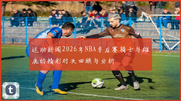 运动新闻2026年NBA季后赛骑士与雄鹿的精彩对决回顾与分析