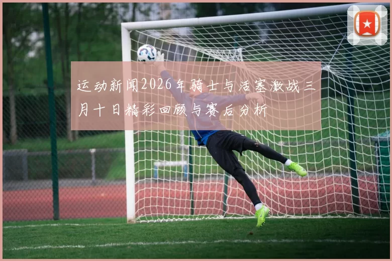 运动新闻2026年骑士与活塞激战三月十日精彩回顾与赛后分析